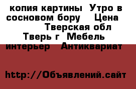 копия картины “Утро в сосновом бору“ › Цена ­ 15 000 - Тверская обл., Тверь г. Мебель, интерьер » Антиквариат   